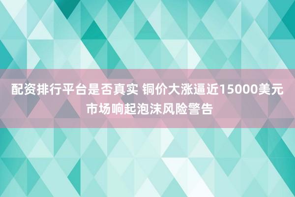 配资排行平台是否真实 铜价大涨逼近15000美元 市场响起泡沫风险警告