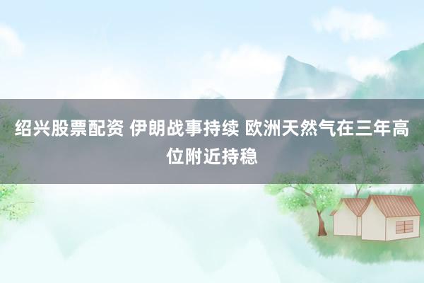 绍兴股票配资 伊朗战事持续 欧洲天然气在三年高位附近持稳