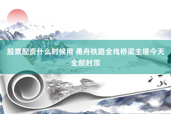 股票配资什么时候用 甬舟铁路全线桥梁主塔今天全部封顶
