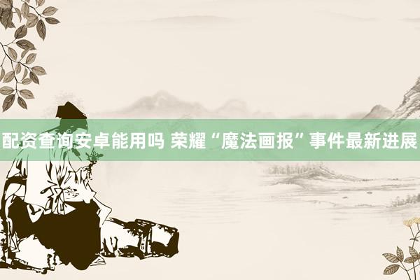 配资查询安卓能用吗 荣耀“魔法画报”事件最新进展