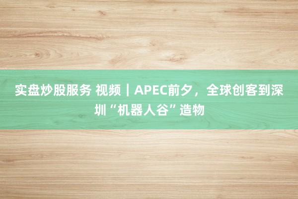 实盘炒股服务 视频｜APEC前夕，全球创客到深圳“机器人谷”造物