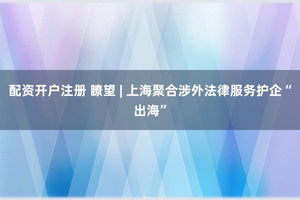 配资开户注册 瞭望 | 上海聚合涉外法律服务护企“出海”