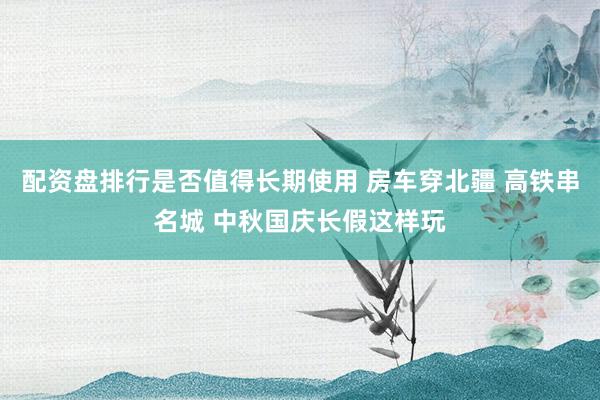 配资盘排行是否值得长期使用 房车穿北疆 高铁串名城 中秋国庆长假这样玩