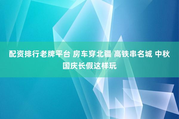 配资排行老牌平台 房车穿北疆 高铁串名城 中秋国庆长假这样玩