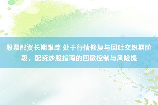 股票配资长期跟踪 处于行情修复与回吐交织期阶段，配资炒股指南的回撤控制与风险提