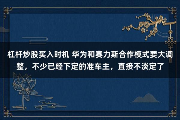 杠杆炒股买入时机 华为和赛力斯合作模式要大调整，不少已经下定的准车主，直接不淡定了