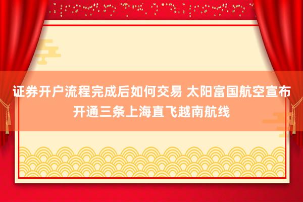 证券开户流程完成后如何交易 太阳富国航空宣布开通三条上海直飞越南航线
