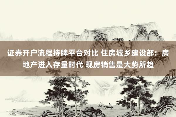 证券开户流程持牌平台对比 住房城乡建设部：房地产进入存量时代 现房销售是大势所趋