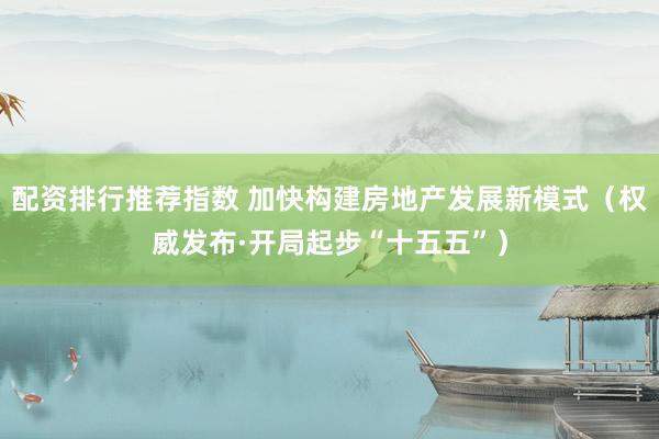 配资排行推荐指数 加快构建房地产发展新模式（权威发布·开局起步“十五五”）