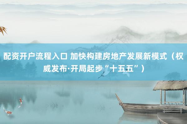 配资开户流程入口 加快构建房地产发展新模式(权威发布·开局起步“十五五”)