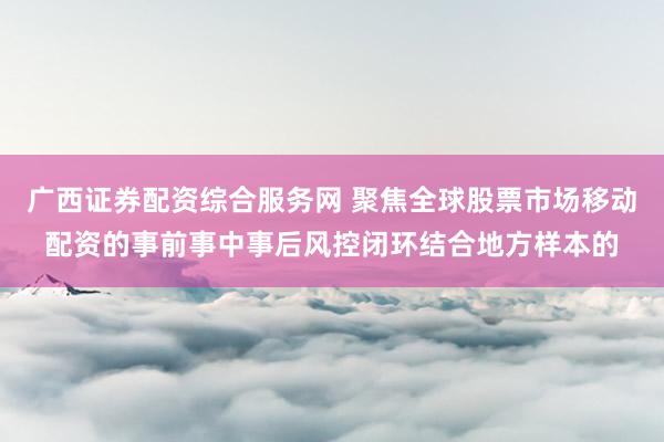 广西证券配资综合服务网 聚焦全球股票市场移动配资的事前事中事后风控闭环结合地方样本的