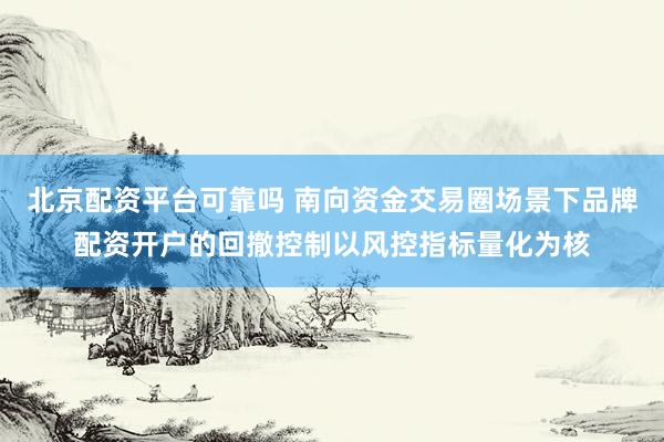 北京配资平台可靠吗 南向资金交易圈场景下品牌配资开户的回撤控制以风控指标量化为核