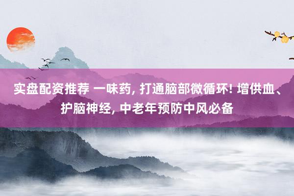 实盘配资推荐 一味药, 打通脑部微循环! 增供血、护脑神经, 中老年预防中风必备