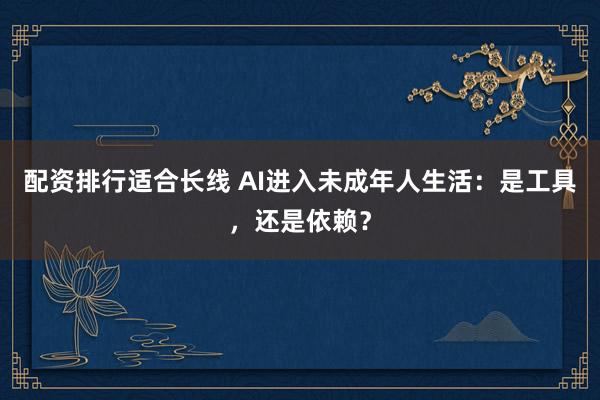 配资排行适合长线 AI进入未成年人生活：是工具，还是依赖？