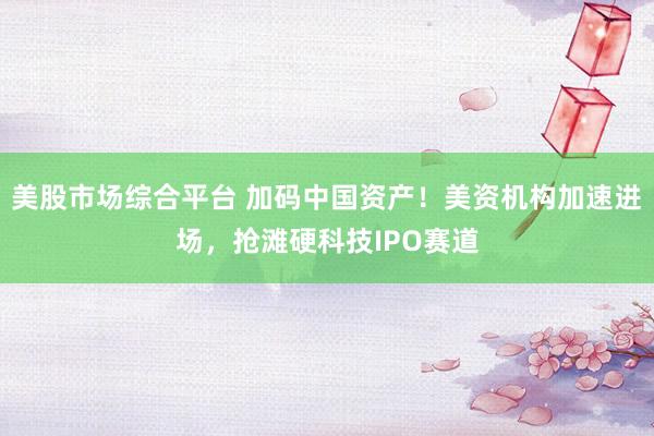 美股市场综合平台 加码中国资产！美资机构加速进场，抢滩硬科技IPO赛道