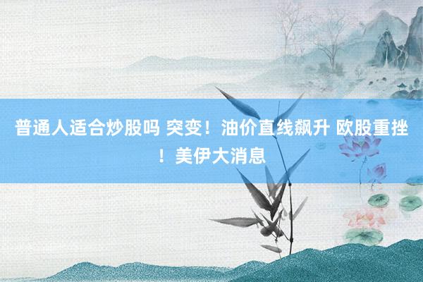 普通人适合炒股吗 突变！油价直线飙升 欧股重挫！美伊大消息