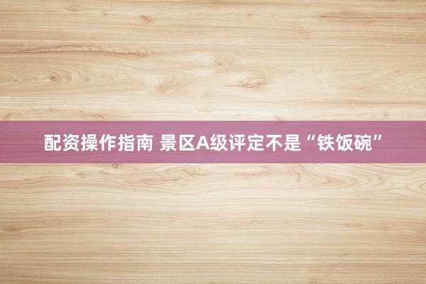 配资操作指南 景区A级评定不是“铁饭碗”