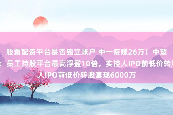 股票配资平台是否独立账户 中一签赚26万！中塑股份上市狂欢：员工持股平台最高浮盈10倍，实控人IPO前低价转股套现6000万