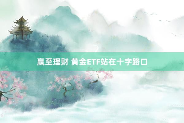赢至理财 黄金ETF站在十字路口