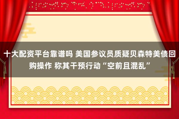 十大配资平台靠谱吗 美国参议员质疑贝森特美债回购操作 称其干预行动“空前且混乱”