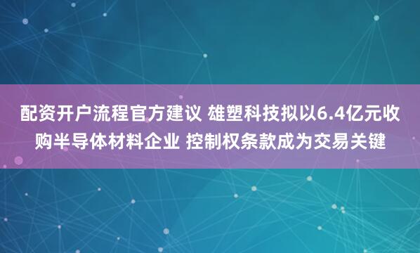 配资开户流程官方建议 雄塑科技拟以6.4亿元收购半导体材料企业 控制权条款成为交易关键