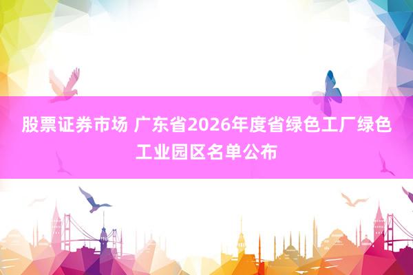 股票证券市场 广东省2026年度省绿色工厂绿色工业园区名单公布